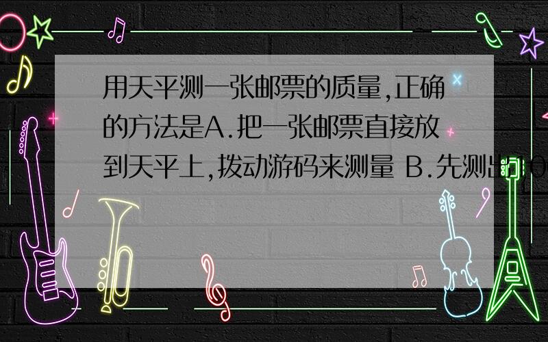 用天平测一张邮票的质量,正确的方法是A.把一张邮票直接放到天平上,拨动游码来测量 B.先测出100张邮票的质量,再除以100得出一张邮票质量 C.将一张邮票与一物体块一齐称,再减去物块的质量