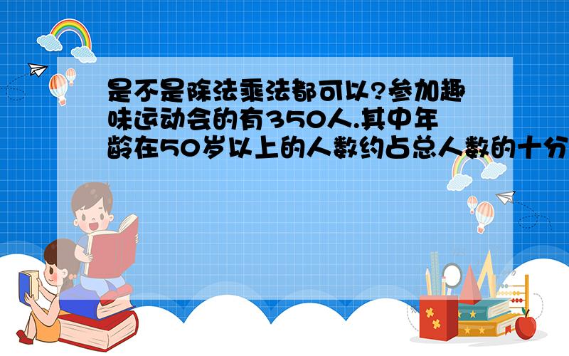 是不是除法乘法都可以?参加趣味运动会的有350人.其中年龄在50岁以上的人数约占总人数的十分之三,40~50岁的人数是50岁以上人数的五分之四.年龄在40~50岁的有多少人?