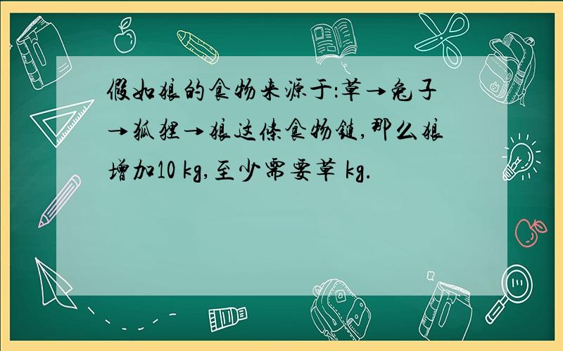 假如狼的食物来源于：草→兔子→狐狸→狼这条食物链,那么狼增加10 kg,至少需要草 kg.