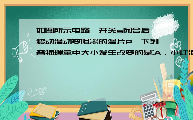 如图所示电路,开关s闭合后,移动滑动变阻器的滑片P,下列各物理量中大小发生改变的是:A．小灯泡的额定电压; B小灯泡的额定功率;C小灯泡的实际功率; D电源的电压.