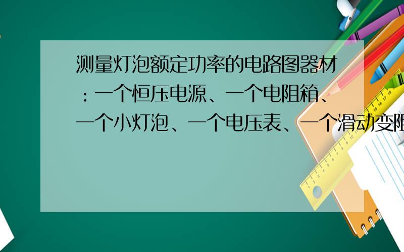 测量灯泡额定功率的电路图器材：一个恒压电源、一个电阻箱、一个小灯泡、一个电压表、一个滑动变阻器、一个单刀双掷开关和导线若干.写出电路图.以及所测量的物理量（已知额定电压