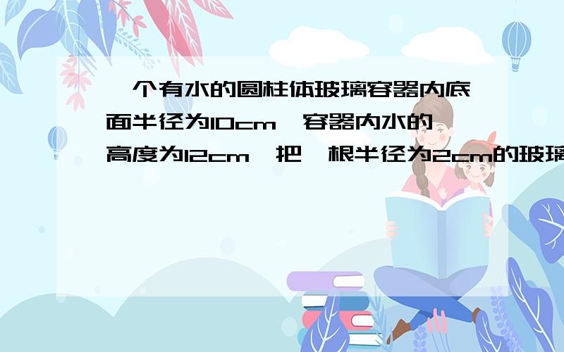 一个有水的圆柱体玻璃容器内底面半径为10cm,容器内水的高度为12cm,把一根半径为2cm的玻璃棒垂直插入水中问容器内的水升高多少cm?