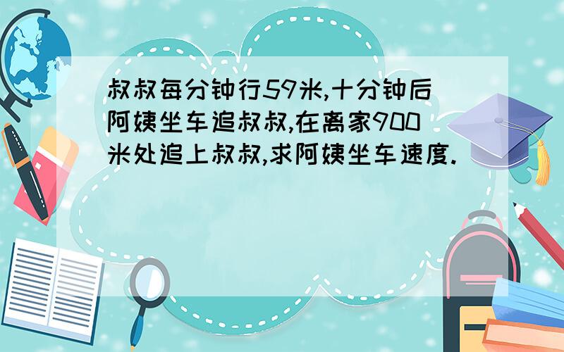 叔叔每分钟行59米,十分钟后阿姨坐车追叔叔,在离家900米处追上叔叔,求阿姨坐车速度.