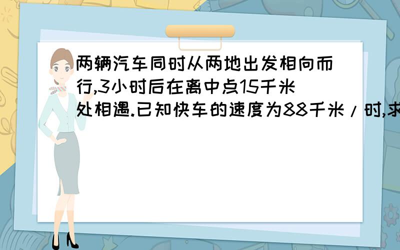 两辆汽车同时从两地出发相向而行,3小时后在离中点15千米处相遇.已知快车的速度为88千米/时,求慢车的速度.这个对大家来说应该不难吧?赶快抢答哦,注意注意，用方程，并且要列式，很完整