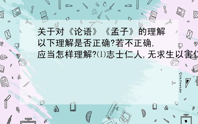 关于对《论语》《孟子》的理解以下理解是否正确?若不正确,应当怎样理解?⑴志士仁人,无求生以害仁,有杀身以成仁.——《论语》 宣扬刚正的人格.⑵得道者多助,失道者寡助.——《孟子》主