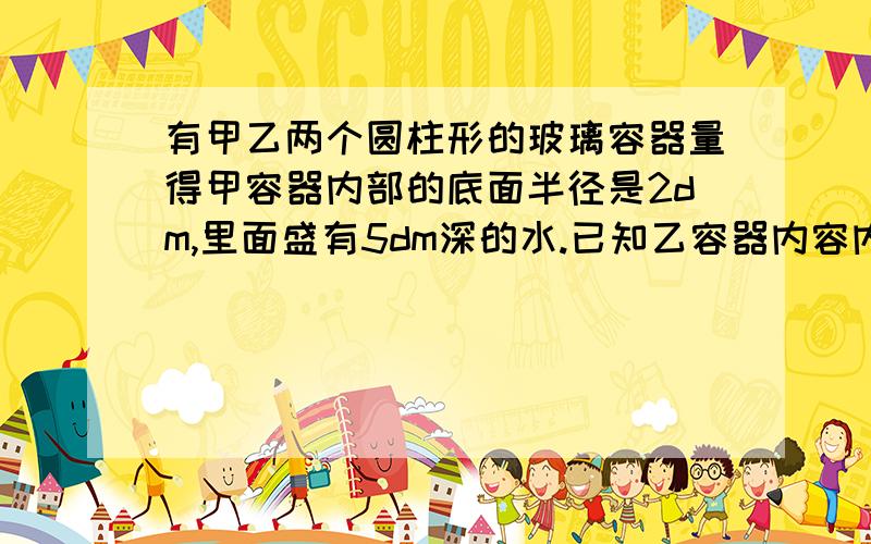 有甲乙两个圆柱形的玻璃容器量得甲容器内部的底面半径是2dm,里面盛有5dm深的水.已知乙容器内容内部的底面积是甲容器内部地面积的四分之一,里面盛有15dm深的水.现将乙容器的一些水倒入