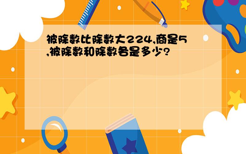 被除数比除数大224,商是5,被除数和除数各是多少?