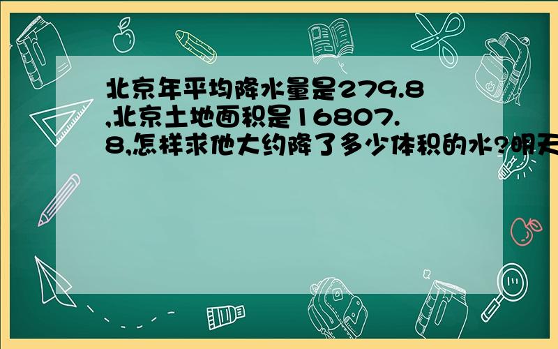 北京年平均降水量是279.8,北京土地面积是16807.8,怎样求他大约降了多少体积的水?明天就要交了.