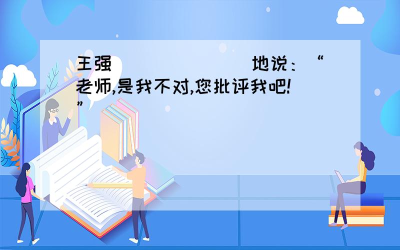 王强_______ 地说：“老师,是我不对,您批评我吧!”