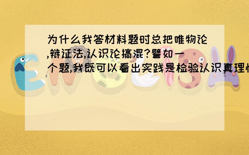 为什么我答材料题时总把唯物论,辩证法,认识论搞混?譬如一个题,我既可以看出实践是检验认识真理性的唯一标准,又可以看出其他的.怎样才能准确判断呢?救救我的政治