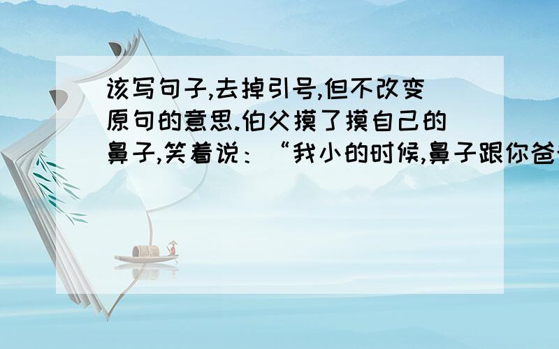 该写句子,去掉引号,但不改变原句的意思.伯父摸了摸自己的鼻子,笑着说：“我小的时候,鼻子跟你爸爸的一样,也是又高又直的.”---------------------------------------------------------------------------------