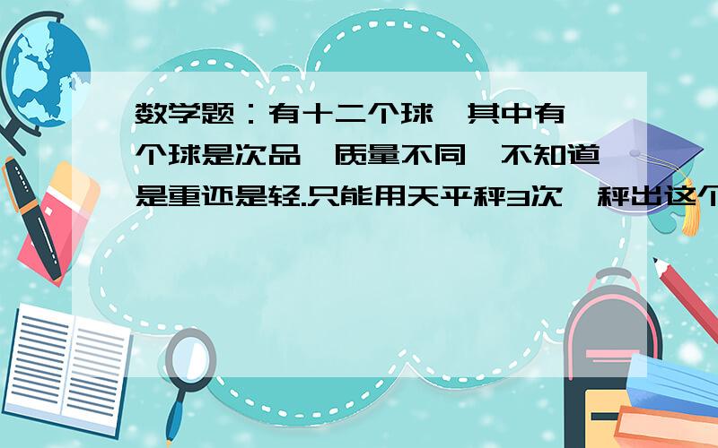 数学题：有十二个球,其中有一个球是次品,质量不同,不知道是重还是轻.只能用天平秤3次,秤出这个球.这个次品球是重是轻不知道,我再强调一遍