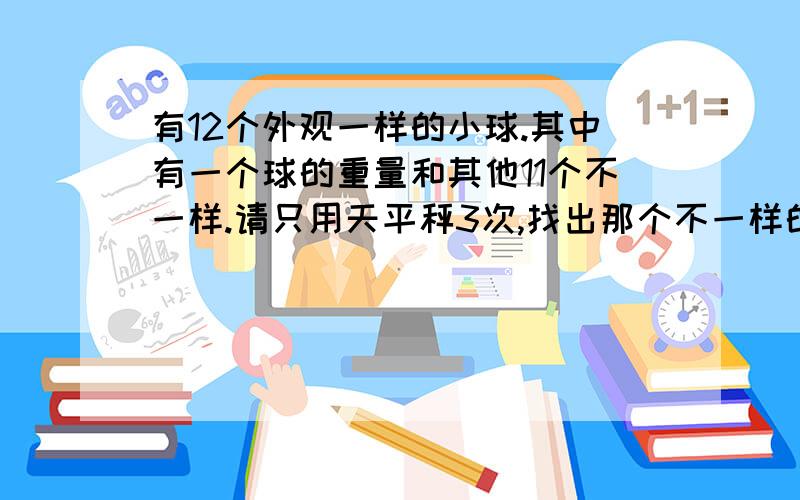 有12个外观一样的小球.其中有一个球的重量和其他11个不一样.请只用天平秤3次,找出那个不一样的球不一样的球不知道是比其他球重还是轻哦