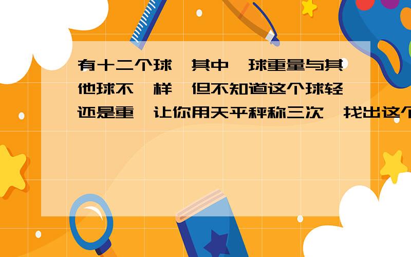 有十二个球,其中一球重量与其他球不一样,但不知道这个球轻还是重,让你用天平秤称三次,找出这个球.