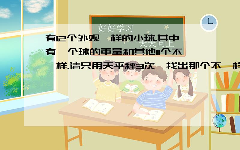 有12个外观一样的小球.其中有一个球的重量和其他11个不一样.请只用天平秤3次,找出那个不一样的球 ,并求出