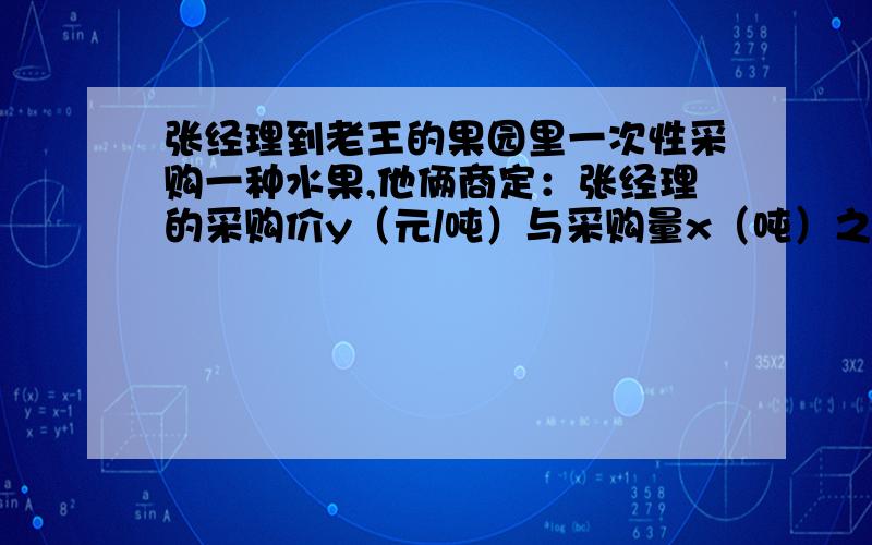 张经理到老王的果园里一次性采购一种水果,他俩商定：张经理的采购价y（元/吨）与采购量x（吨）之间函数关系的图象如图中的折线段ABC所示（不包含端点A,但包含端点C）．（1）求y与x之间