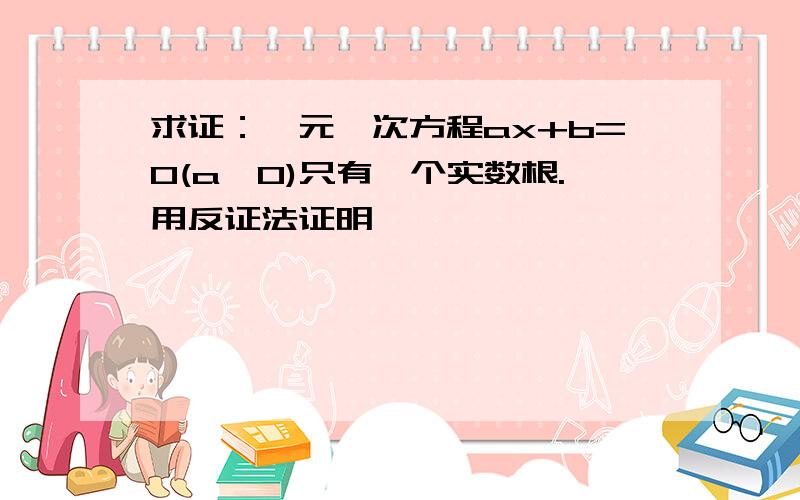 求证：一元一次方程ax+b=0(a≠0)只有一个实数根.用反证法证明