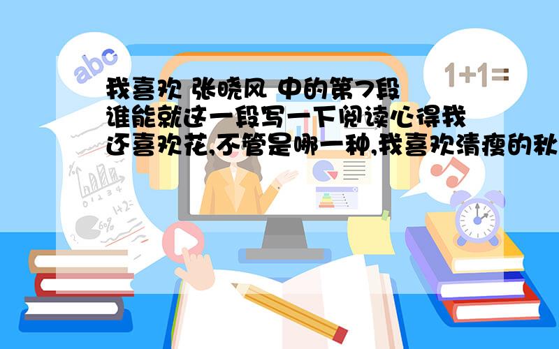 我喜欢 张晓风 中的第7段 谁能就这一段写一下阅读心得我还喜欢花,不管是哪一种,我喜欢清瘦的秋菊,浓郁的玫瑰,孤洁的百合,以及悠闲的素馨.我也喜欢开在深山里不知名的小野花.我十分相