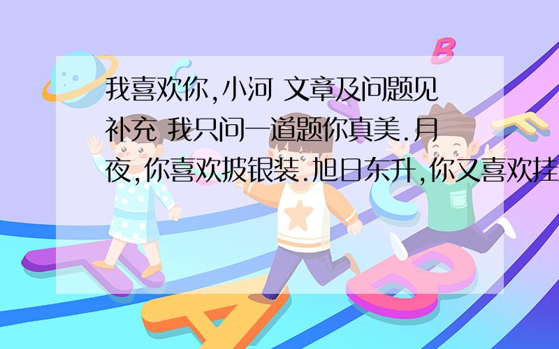 我喜欢你,小河 文章及问题见补充 我只问一道题你真美.月夜,你喜欢披银装.旭日东升,你又喜欢挂金衣.你真清,透过你,河底的一粒粒玉色的鹅卵石更加鲜艳悦目.你娴静快乐,总爱低低吟唱.你像