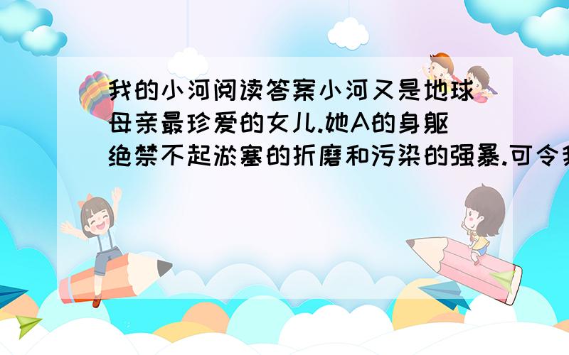 我的小河阅读答案小河又是地球母亲最珍爱的女儿.她A的身躯绝禁不起淤塞的折磨和污染的强暴.可令我不安的是,小河也往往难逃B了.流经城市的小河,往往也出现了污染,她们被迫吞咽着污垢,