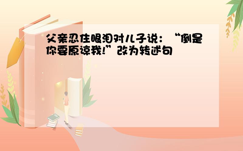 父亲忍住眼泪对儿子说：“倒是你要原谅我!”改为转述句