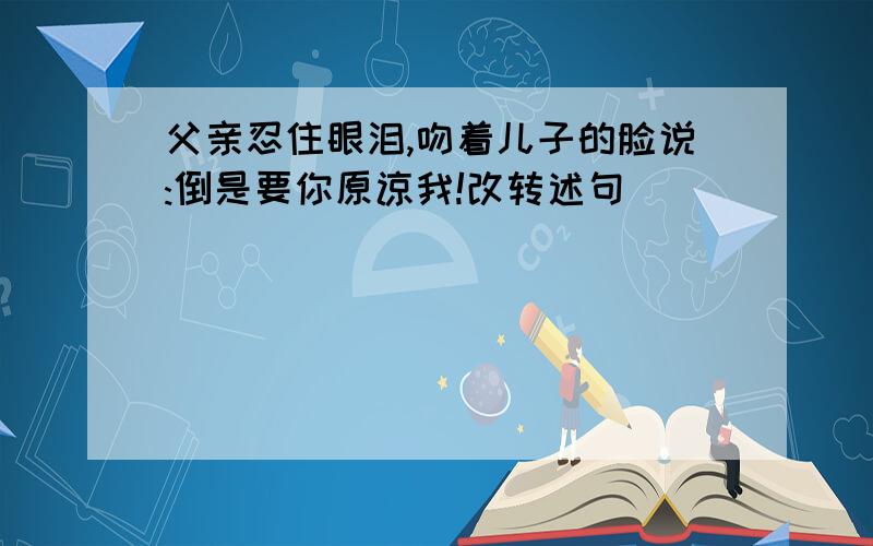 父亲忍住眼泪,吻着儿子的脸说:倒是要你原谅我!改转述句