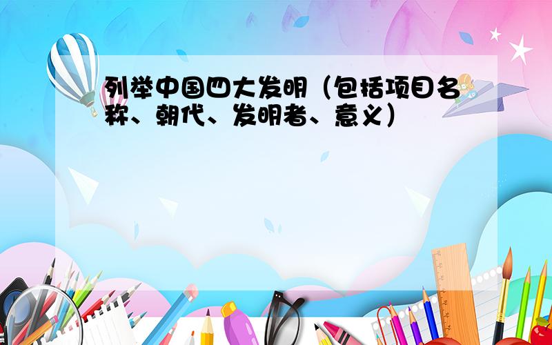 列举中国四大发明（包括项目名称、朝代、发明者、意义）