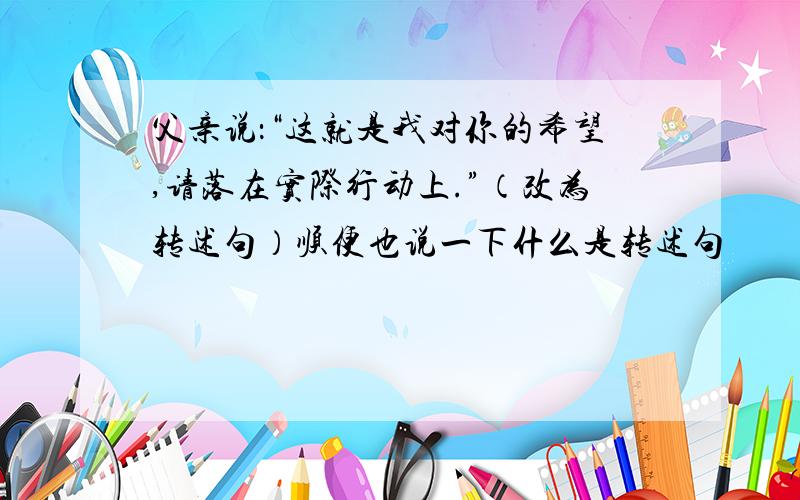 父亲说：“这就是我对你的希望,请落在实际行动上.”（改为转述句）顺便也说一下什么是转述句