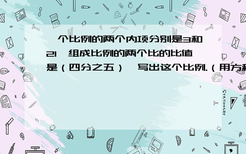 一个比例的两个内项分别是3和21,组成比例的两个比的比值是（四分之五）,写出这个比例.（用方程解比例）