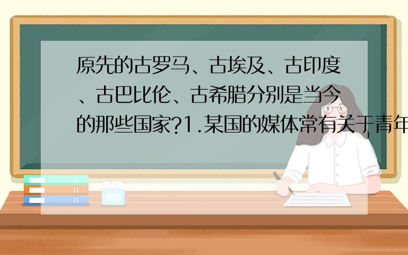 原先的古罗马、古埃及、古印度、古巴比伦、古希腊分别是当今的那些国家?1.某国的媒体常有关于青年男女结婚,仅仅因为种姓不同而被父母活活打死、烧死的报道.这个国家是 （ ）A.印度 B.