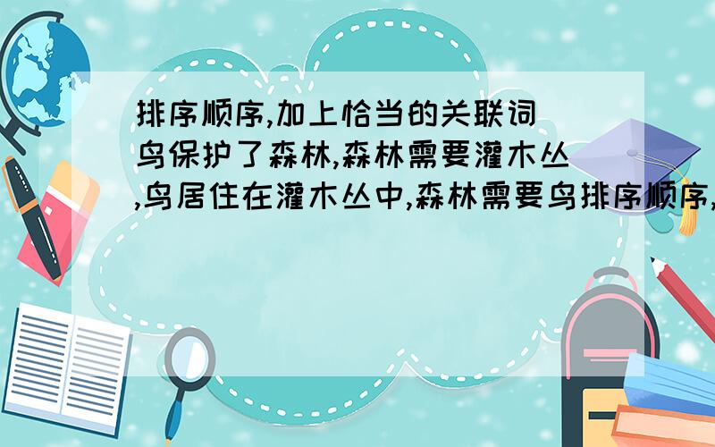 排序顺序,加上恰当的关联词 鸟保护了森林,森林需要灌木丛,鸟居住在灌木丛中,森林需要鸟排序顺序,加上恰当的关联词鸟保护了森林,森林需要灌木丛,鸟居住在灌木丛中,森林需要鸟