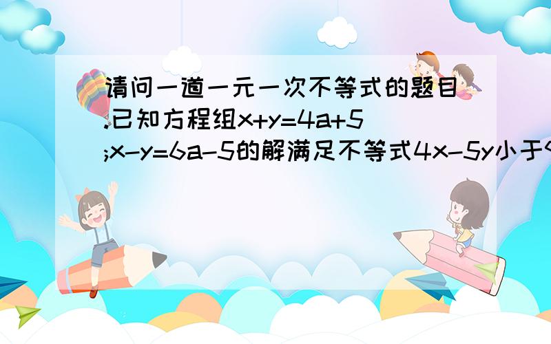 请问一道一元一次不等式的题目.已知方程组x+y=4a+5;x-y=6a-5的解满足不等式4x-5y小于9.求a的取值范围.