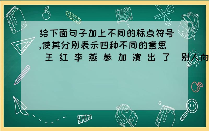 给下面句子加上不同的标点符号,使其分别表示四种不同的意思 王 红 李 燕 参 加 演 出 了（别人向王红说）陈述二人都参加了王红告诉别人,李 燕李 燕 参 加 演 出 了了王红喊李燕李 燕 参