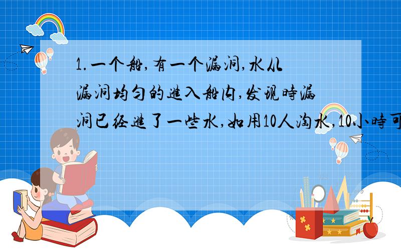 1.一个船,有一个漏洞,水从漏洞均匀的进入船内,发现时漏洞已经进了一些水,如用10人淘水,10小时可以淘完；如呦15人淘水,要6小时淘完水,如想用2小时淘完水,要多少人?2.一片草原,每天的草因为