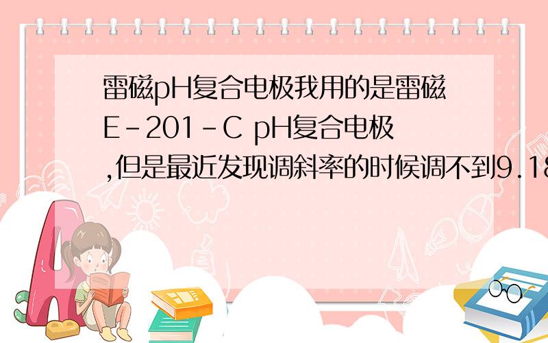 雷磁pH复合电极我用的是雷磁E-201-C pH复合电极,但是最近发现调斜率的时候调不到9.18和4.0,斜率高于9.18,用4.0则低于4.0,两种标准也的mV档读数绝对值和小于292,介于260与270之间,我该如何处理.