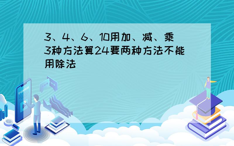 3、4、6、10用加、减、乘3种方法算24要两种方法不能用除法