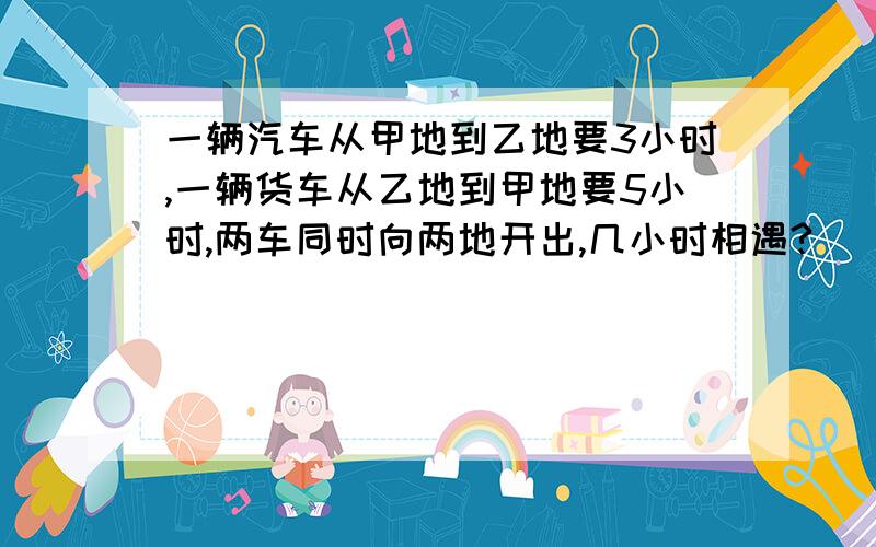 一辆汽车从甲地到乙地要3小时,一辆货车从乙地到甲地要5小时,两车同时向两地开出,几小时相遇?