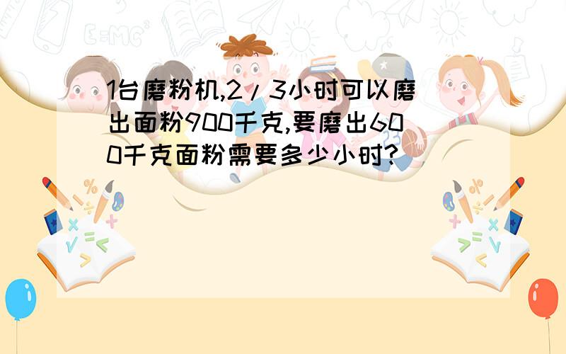 1台磨粉机,2/3小时可以磨出面粉900千克,要磨出600千克面粉需要多少小时?