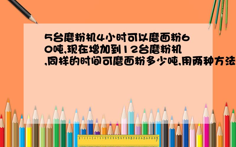 5台磨粉机4小时可以磨面粉60吨,现在增加到12台磨粉机,同样的时间可磨面粉多少吨,用两种方法计算不能用未知数X解答