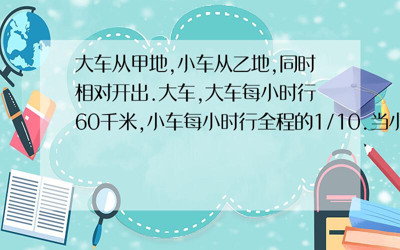 大车从甲地,小车从乙地,同时相对开出.大车,大车每小时行60千米,小车每小时行全程的1/10.当小车行到全程的13/24时,大车己行了多少千米?