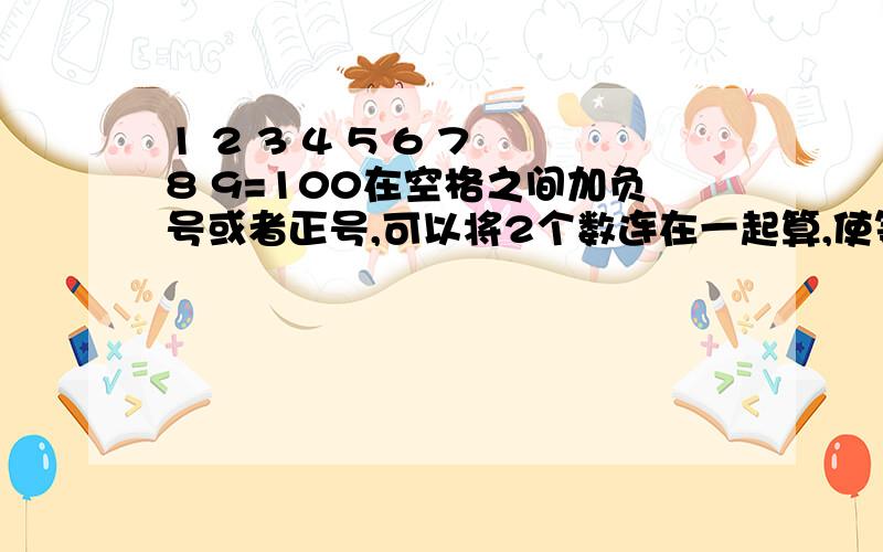 1 2 3 4 5 6 7 8 9=100在空格之间加负号或者正号,可以将2个数连在一起算,使等式成立速度速度