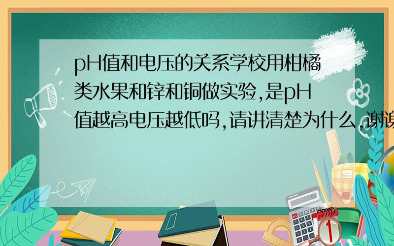 pH值和电压的关系学校用柑橘类水果和锌和铜做实验,是pH值越高电压越低吗,请讲清楚为什么,谢谢了-v-