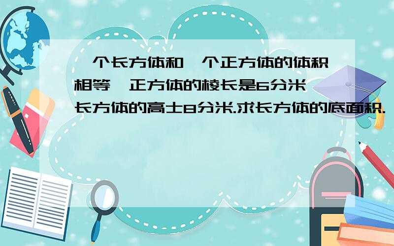 一个长方体和一个正方体的体积相等,正方体的棱长是6分米,长方体的高士8分米.求长方体的底面积.