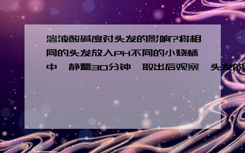 溶液酸碱度对头发的影响?将相同的头发放入PH不同的小烧杯中,静置30分钟,取出后观察,头发的色泽：PH=1（   ）、PH＝4（   ）、PH7＝（   ）、PH＝10（   ）、PH＝13（   ）,再分别取一根头发,用手