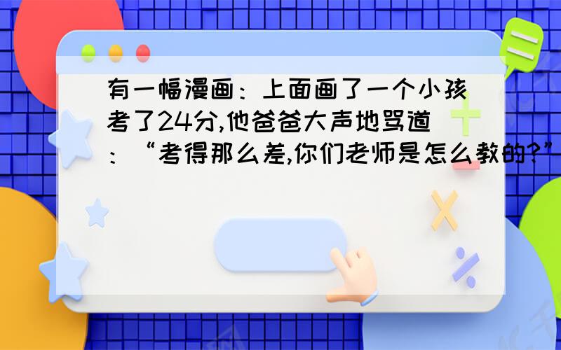 有一幅漫画：上面画了一个小孩考了24分,他爸爸大声地骂道：“考得那么差,你们老师是怎么教的?”1.请用简洁的语言说明画面的内容.2.你同意漫画中“爸爸”说的话吗?说说你的理由.请回答