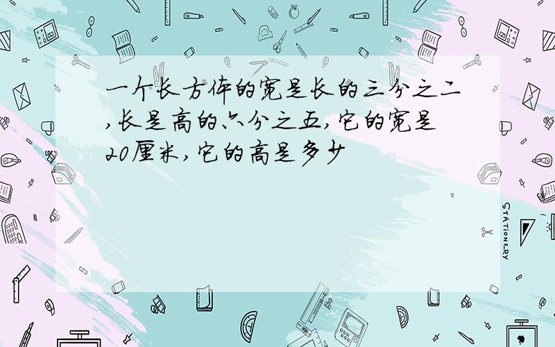 一个长方体的宽是长的三分之二,长是高的六分之五,它的宽是20厘米,它的高是多少