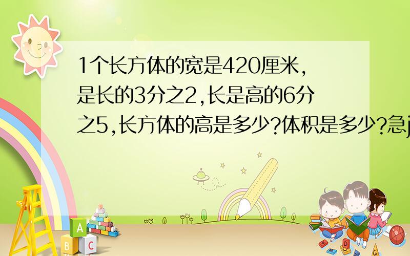 1个长方体的宽是420厘米,是长的3分之2,长是高的6分之5,长方体的高是多少?体积是多少?急jiijijijijijijijijiji是42，SORRY，不是420