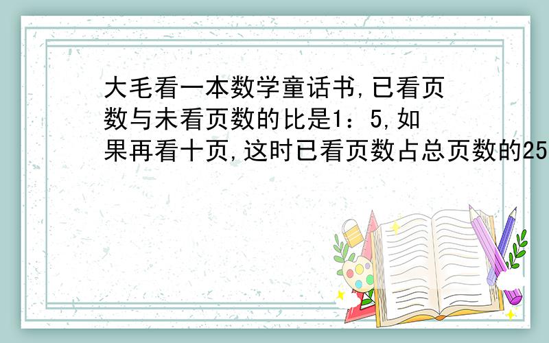 大毛看一本数学童话书,已看页数与未看页数的比是1：5,如果再看十页,这时已看页数占总页数的25%,这本书共有多少页?