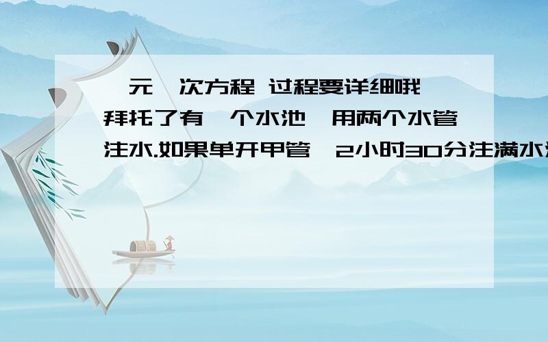 一元一次方程 过程要详细哦 拜托了有一个水池,用两个水管注水.如果单开甲管,2小时30分注满水池,如果单开乙管,5小时注满水池.1 如果甲乙两管先同时注水20分钟,然后由乙单独注水.问还需要