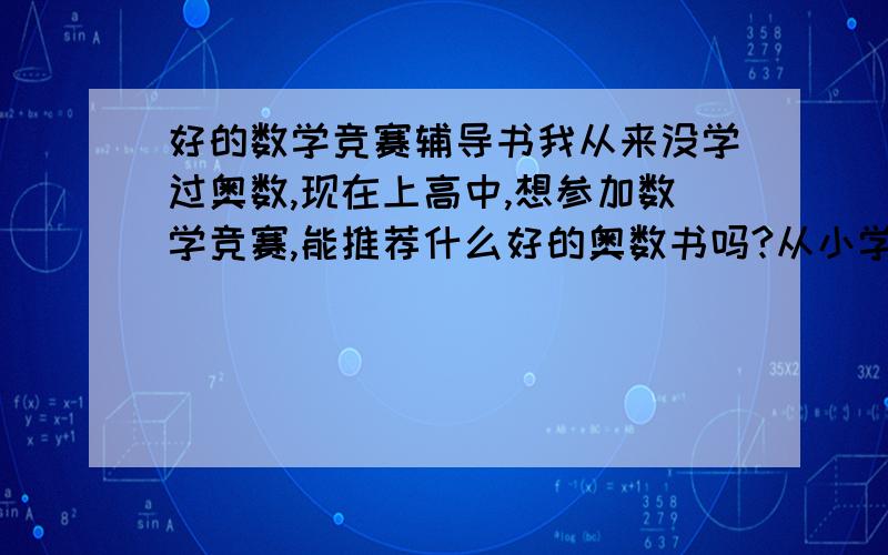 好的数学竞赛辅导书我从来没学过奥数,现在上高中,想参加数学竞赛,能推荐什么好的奥数书吗?从小学开始学也行,望从小学奥数并获竞赛奖的给些建议